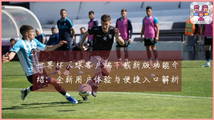 世界杯买球客户端下载新版功能介绍：全新用户体验与便捷入口解析