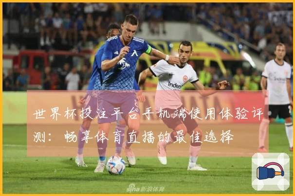 世界杯投注平台手机端使用体验评测：畅享体育直播的最佳选择